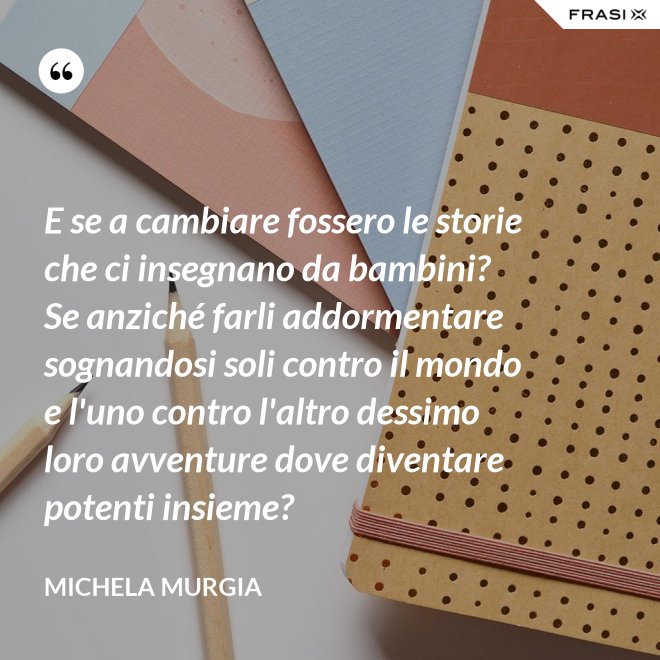 E se a cambiare fossero le storie che ci insegnano da bambini? Se anziché farli addormentare sognandosi soli contro il mondo e l'uno contro l'altro dessimo loro avventure dove diventare potenti insieme? - Michela Murgia