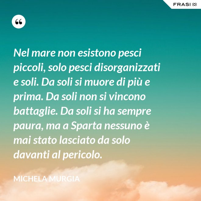 Nel mare non esistono pesci piccoli, solo pesci disorganizzati e soli. Da soli si muore di più e prima. Da soli non si vincono battaglie. Da soli si ha sempre paura, ma a Sparta nessuno è mai stato lasciato da solo davanti al pericolo. - Michela Murgia