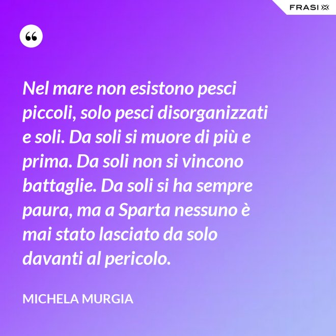 Nel mare non esistono pesci piccoli, solo pesci disorganizzati e soli. Da soli si muore di più e prima. Da soli non si vincono battaglie. Da soli si ha sempre paura, ma a Sparta nessuno è mai stato lasciato da solo davanti al pericolo. - Michela Murgia