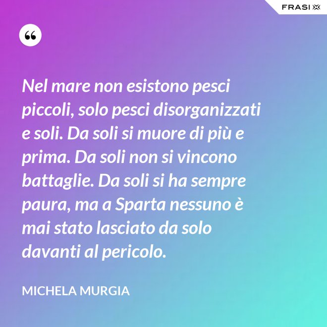 Nel mare non esistono pesci piccoli, solo pesci disorganizzati e soli. Da soli si muore di più e prima. Da soli non si vincono battaglie. Da soli si ha sempre paura, ma a Sparta nessuno è mai stato lasciato da solo davanti al pericolo. - Michela Murgia