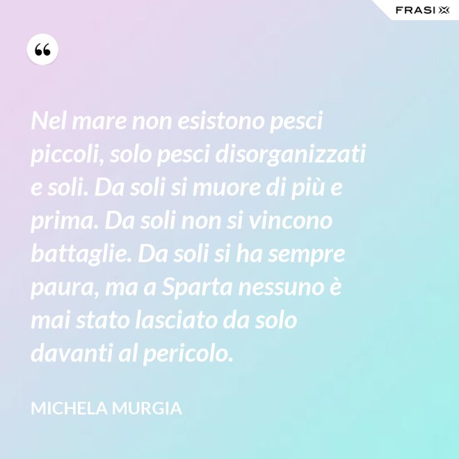Nel mare non esistono pesci piccoli, solo pesci disorganizzati e soli. Da soli si muore di più e prima. Da soli non si vincono battaglie. Da soli si ha sempre paura, ma a Sparta nessuno è mai stato lasciato da solo davanti al pericolo. - Michela Murgia
