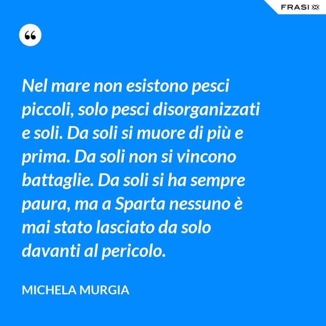 Nel mare non esistono pesci piccoli, solo pesci disorganizzati e soli. Da soli si muore di più e prima. Da soli non si vincono battaglie. Da soli si ha sempre paura, ma a Sparta nessuno è mai stato lasciato da solo davanti al pericolo. - Michela Murgia