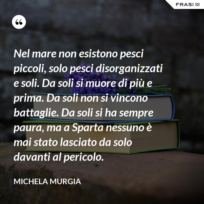Nel mare non esistono pesci piccoli, solo pesci disorganizzati e soli. Da soli si muore di più e prima. Da soli non si vincono battaglie. Da soli si ha sempre paura, ma a Sparta nessuno è mai stato lasciato da solo davanti al pericolo. - Michela Murgia