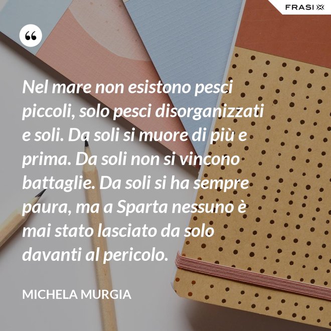 Nel mare non esistono pesci piccoli, solo pesci disorganizzati e soli. Da soli si muore di più e prima. Da soli non si vincono battaglie. Da soli si ha sempre paura, ma a Sparta nessuno è mai stato lasciato da solo davanti al pericolo. - Michela Murgia