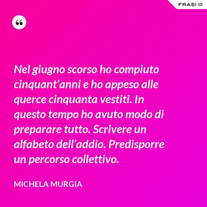 Nel giugno scorso ho compiuto cinquant’anni e ho appeso alle querce cinquanta vestiti. In questo tempo ho avuto modo di preparare tutto. Scrivere un alfabeto dell’addio. Predisporre un percorso collettivo. - Michela Murgia