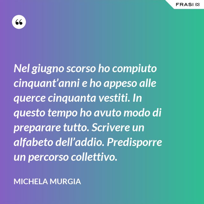 Nel giugno scorso ho compiuto cinquant’anni e ho appeso alle querce cinquanta vestiti. In questo tempo ho avuto modo di preparare tutto. Scrivere un alfabeto dell’addio. Predisporre un percorso collettivo. - Michela Murgia