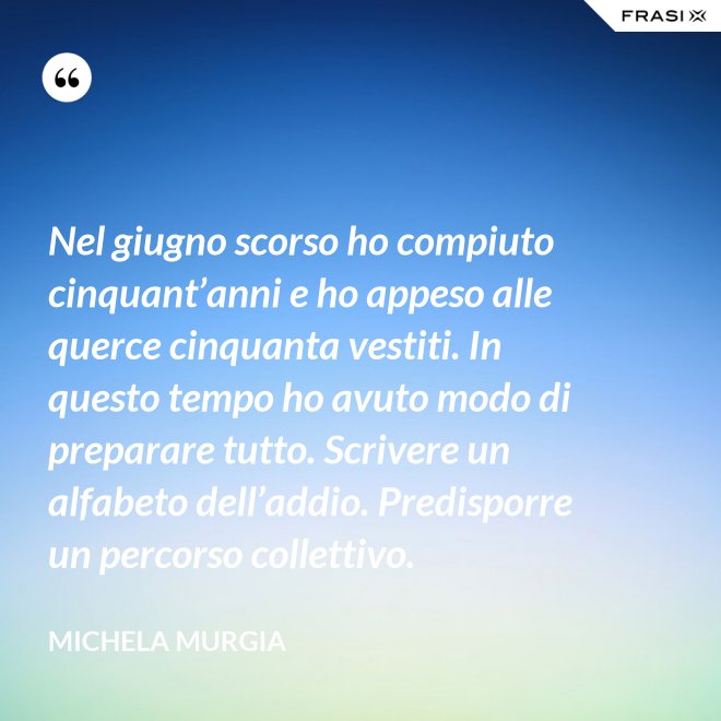 Nel giugno scorso ho compiuto cinquant’anni e ho appeso alle querce cinquanta vestiti. In questo tempo ho avuto modo di preparare tutto. Scrivere un alfabeto dell’addio. Predisporre un percorso collettivo. - Michela Murgia