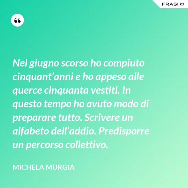 Nel giugno scorso ho compiuto cinquant’anni e ho appeso alle querce cinquanta vestiti. In questo tempo ho avuto modo di preparare tutto. Scrivere un alfabeto dell’addio. Predisporre un percorso collettivo. - Michela Murgia