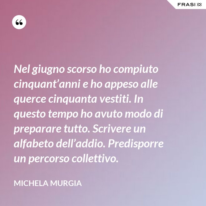 Nel giugno scorso ho compiuto cinquant’anni e ho appeso alle querce cinquanta vestiti. In questo tempo ho avuto modo di preparare tutto. Scrivere un alfabeto dell’addio. Predisporre un percorso collettivo. - Michela Murgia