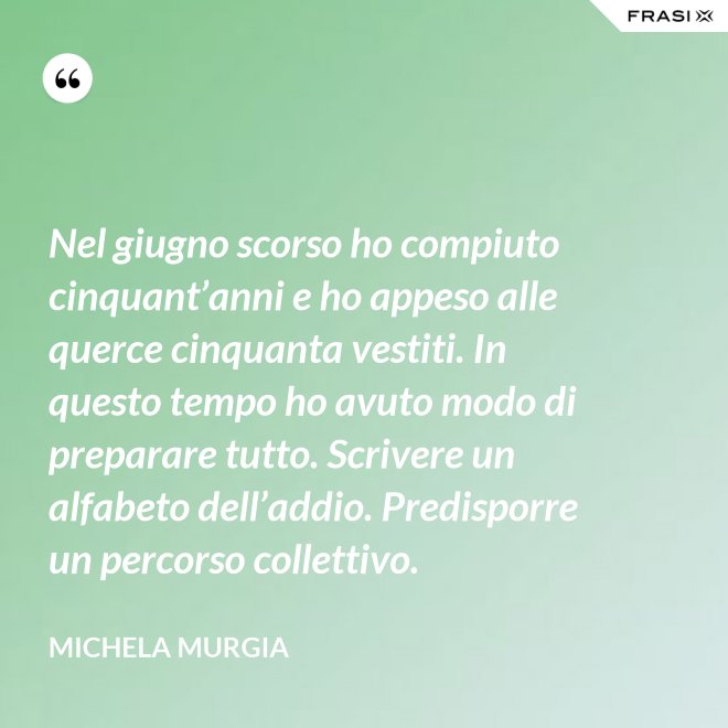 Nel giugno scorso ho compiuto cinquant’anni e ho appeso alle querce cinquanta vestiti. In questo tempo ho avuto modo di preparare tutto. Scrivere un alfabeto dell’addio. Predisporre un percorso collettivo. - Michela Murgia