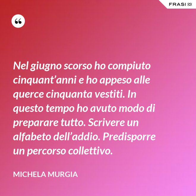 Nel giugno scorso ho compiuto cinquant’anni e ho appeso alle querce cinquanta vestiti. In questo tempo ho avuto modo di preparare tutto. Scrivere un alfabeto dell’addio. Predisporre un percorso collettivo. - Michela Murgia