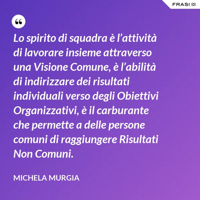 Lo spirito di squadra è l’attività di lavorare insieme attraverso una Visione Comune, è l’abilità di indirizzare dei risultati individuali verso degli Obiettivi Organizzativi, è il carburante che permette a delle persone comuni di raggiungere Risultati Non Comuni. - Michela Murgia