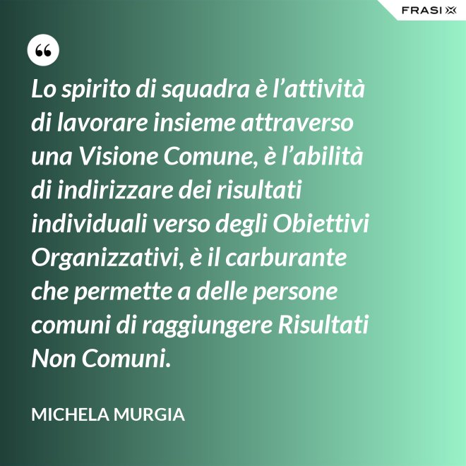 Lo spirito di squadra è l’attività di lavorare insieme attraverso una Visione Comune, è l’abilità di indirizzare dei risultati individuali verso degli Obiettivi Organizzativi, è il carburante che permette a delle persone comuni di raggiungere Risultati Non Comuni. - Michela Murgia