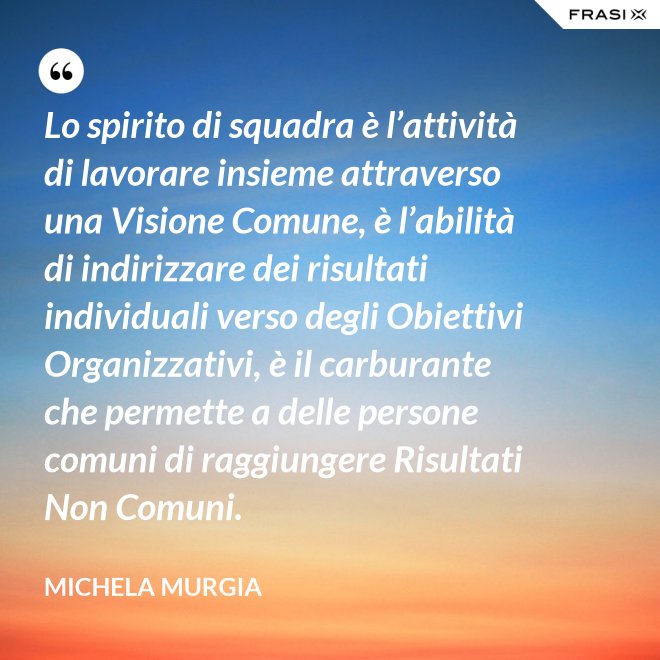 Lo spirito di squadra è l’attività di lavorare insieme attraverso una Visione Comune, è l’abilità di indirizzare dei risultati individuali verso degli Obiettivi Organizzativi, è il carburante che permette a delle persone comuni di raggiungere Risultati Non Comuni. - Michela Murgia