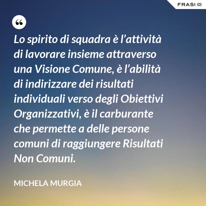 Lo spirito di squadra è l’attività di lavorare insieme attraverso una Visione Comune, è l’abilità di indirizzare dei risultati individuali verso degli Obiettivi Organizzativi, è il carburante che permette a delle persone comuni di raggiungere Risultati Non Comuni. - Michela Murgia