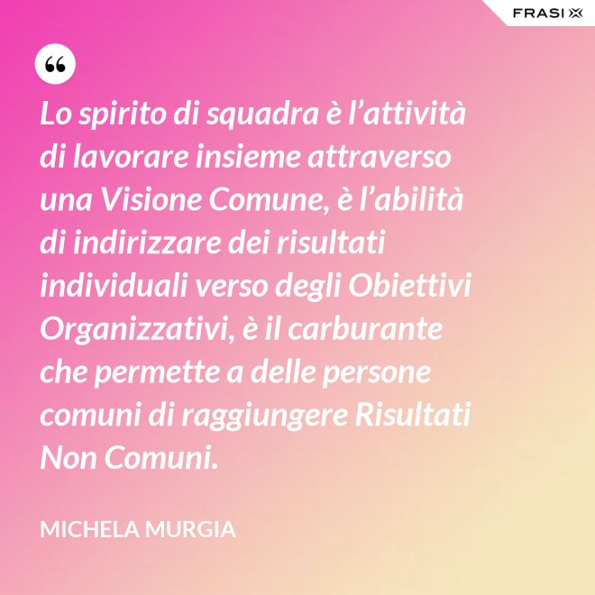 Lo spirito di squadra è l’attività di lavorare insieme attraverso una Visione Comune, è l’abilità di indirizzare dei risultati individuali verso degli Obiettivi Organizzativi, è il carburante che permette a delle persone comuni di raggiungere Risultati Non Comuni. - Michela Murgia