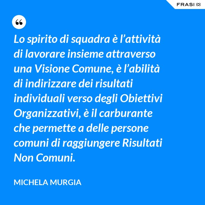 Lo spirito di squadra è l’attività di lavorare insieme attraverso una Visione Comune, è l’abilità di indirizzare dei risultati individuali verso degli Obiettivi Organizzativi, è il carburante che permette a delle persone comuni di raggiungere Risultati Non Comuni. - Michela Murgia