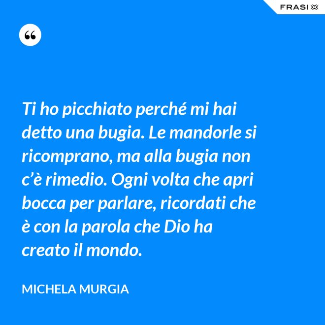 Ti ho picchiato perché mi hai detto una bugia. Le mandorle si ricomprano, ma alla bugia non c’è rimedio. Ogni volta che apri bocca per parlare, ricordati che è con la parola che Dio ha creato il mondo. - Michela Murgia
