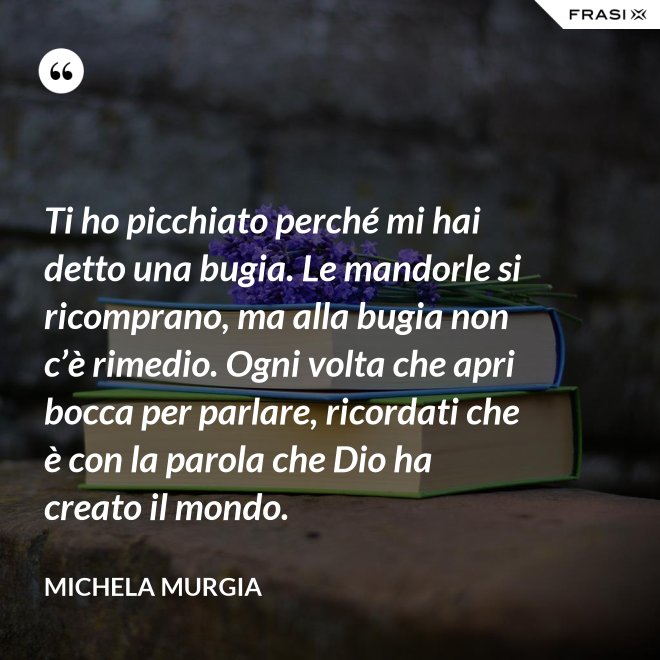Ti ho picchiato perché mi hai detto una bugia. Le mandorle si ricomprano, ma alla bugia non c’è rimedio. Ogni volta che apri bocca per parlare, ricordati che è con la parola che Dio ha creato il mondo. - Michela Murgia