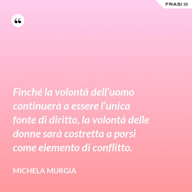 Finché la volontà dell’uomo continuerà a essere l’unica fonte di diritto, la volontà delle donne sarà costretta a porsi come elemento di conflitto. - Michela Murgia