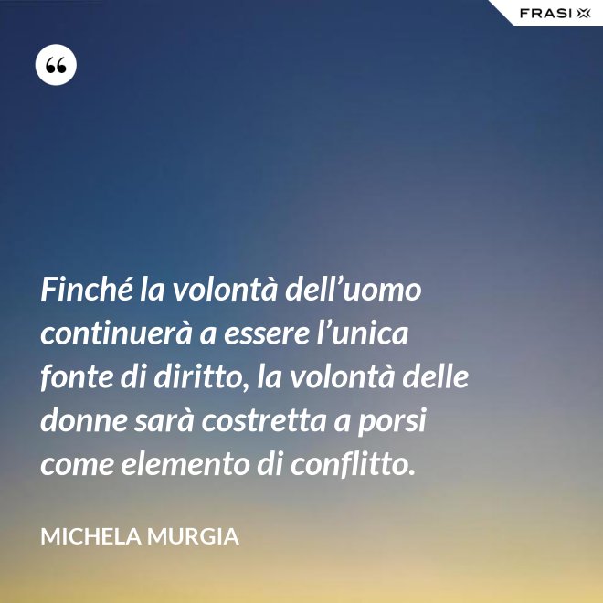 Finché la volontà dell’uomo continuerà a essere l’unica fonte di diritto, la volontà delle donne sarà costretta a porsi come elemento di conflitto. - Michela Murgia