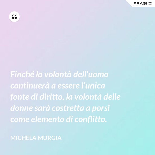 Finché la volontà dell’uomo continuerà a essere l’unica fonte di diritto, la volontà delle donne sarà costretta a porsi come elemento di conflitto. - Michela Murgia
