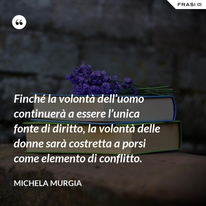 Finché la volontà dell’uomo continuerà a essere l’unica fonte di diritto, la volontà delle donne sarà costretta a porsi come elemento di conflitto. - Michela Murgia