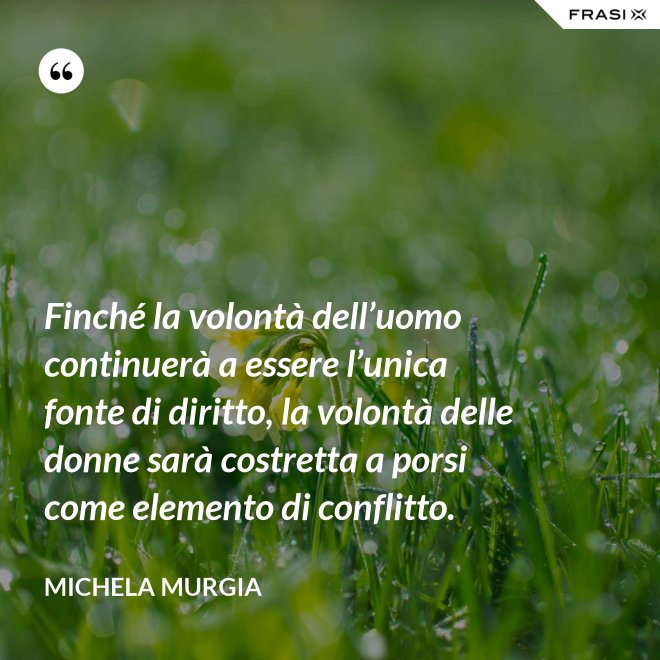 Finché la volontà dell’uomo continuerà a essere l’unica fonte di diritto, la volontà delle donne sarà costretta a porsi come elemento di conflitto. - Michela Murgia