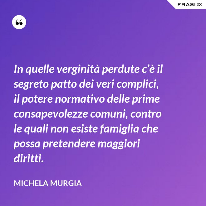 In quelle verginità perdute c’è il segreto patto dei veri complici, il potere normativo delle prime consapevolezze comuni, contro le quali non esiste famiglia che possa pretendere maggiori diritti. - Michela Murgia
