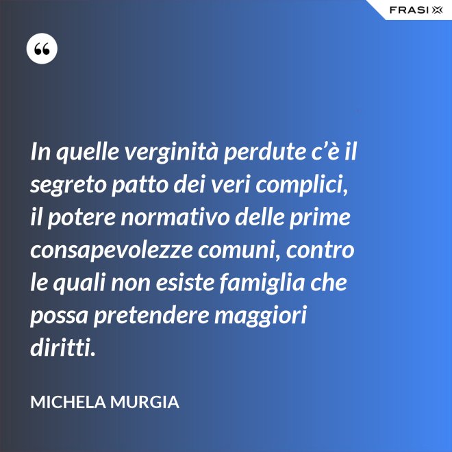 In quelle verginità perdute c’è il segreto patto dei veri complici, il potere normativo delle prime consapevolezze comuni, contro le quali non esiste famiglia che possa pretendere maggiori diritti. - Michela Murgia