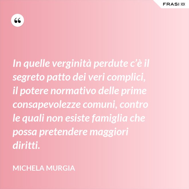 In quelle verginità perdute c’è il segreto patto dei veri complici, il potere normativo delle prime consapevolezze comuni, contro le quali non esiste famiglia che possa pretendere maggiori diritti. - Michela Murgia