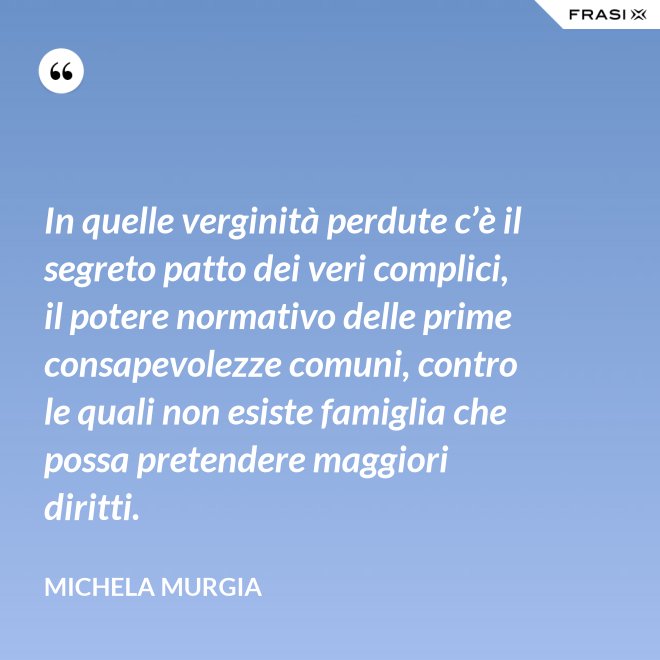 In quelle verginità perdute c’è il segreto patto dei veri complici, il potere normativo delle prime consapevolezze comuni, contro le quali non esiste famiglia che possa pretendere maggiori diritti. - Michela Murgia