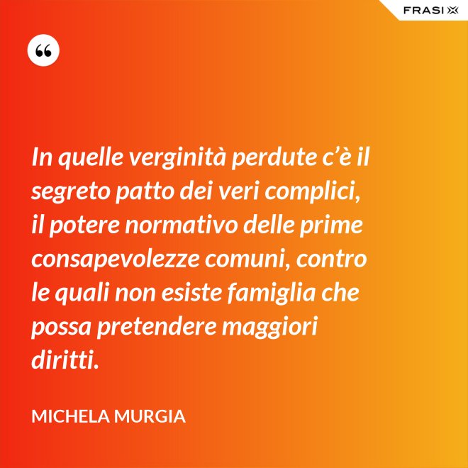 In quelle verginità perdute c’è il segreto patto dei veri complici, il potere normativo delle prime consapevolezze comuni, contro le quali non esiste famiglia che possa pretendere maggiori diritti. - Michela Murgia
