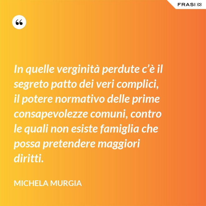 In quelle verginità perdute c’è il segreto patto dei veri complici, il potere normativo delle prime consapevolezze comuni, contro le quali non esiste famiglia che possa pretendere maggiori diritti. - Michela Murgia