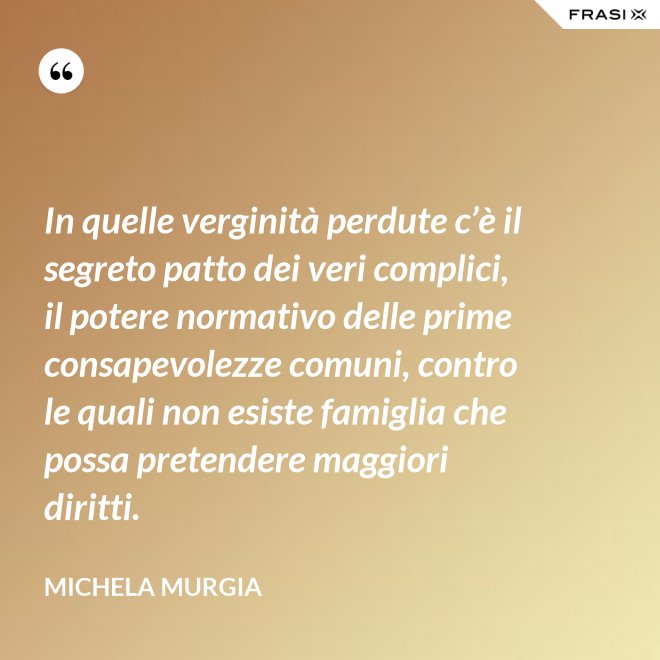 In quelle verginità perdute c’è il segreto patto dei veri complici, il potere normativo delle prime consapevolezze comuni, contro le quali non esiste famiglia che possa pretendere maggiori diritti. - Michela Murgia