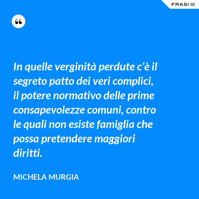 In quelle verginità perdute c’è il segreto patto dei veri complici, il potere normativo delle prime consapevolezze comuni, contro le quali non esiste famiglia che possa pretendere maggiori diritti. - Michela Murgia
