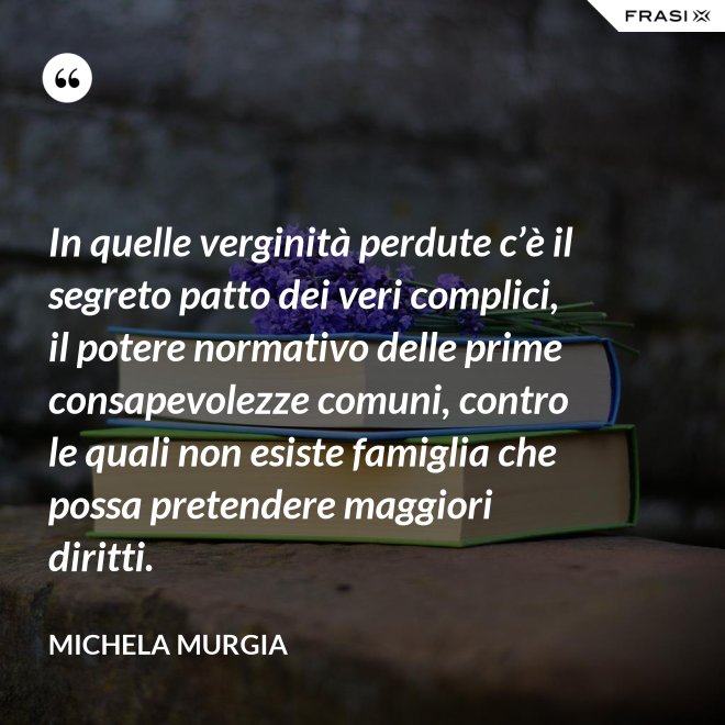 In quelle verginità perdute c’è il segreto patto dei veri complici, il potere normativo delle prime consapevolezze comuni, contro le quali non esiste famiglia che possa pretendere maggiori diritti. - Michela Murgia