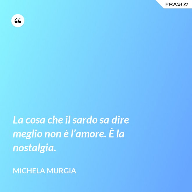 La cosa che il sardo sa dire meglio non è l’amore. È la nostalgia. - Michela Murgia
