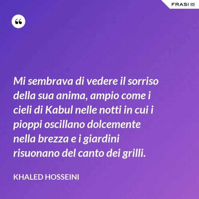 Mi sembrava di vedere il sorriso della sua anima, ampio come i cieli di Kabul nelle notti in cui i pioppi oscillano dolcemente nella brezza e i giardini risuonano del canto dei grilli. - Khaled Hosseini