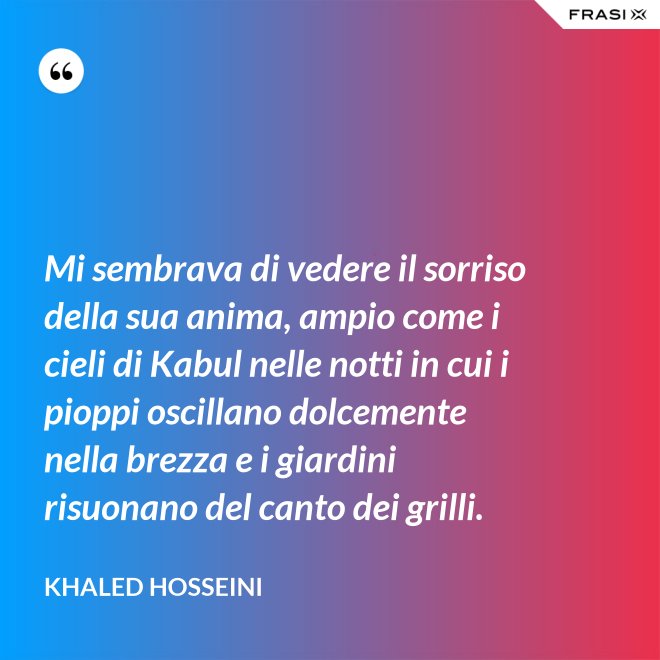 Mi sembrava di vedere il sorriso della sua anima, ampio come i cieli di Kabul nelle notti in cui i pioppi oscillano dolcemente nella brezza e i giardini risuonano del canto dei grilli. - Khaled Hosseini