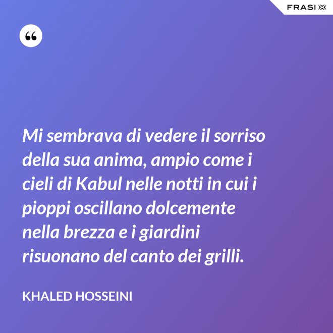 Mi sembrava di vedere il sorriso della sua anima, ampio come i cieli di Kabul nelle notti in cui i pioppi oscillano dolcemente nella brezza e i giardini risuonano del canto dei grilli. - Khaled Hosseini