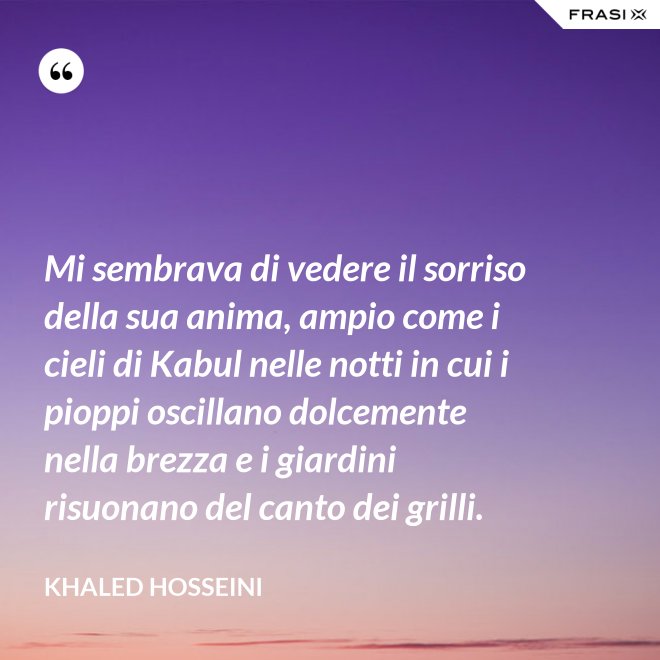 Mi sembrava di vedere il sorriso della sua anima, ampio come i cieli di Kabul nelle notti in cui i pioppi oscillano dolcemente nella brezza e i giardini risuonano del canto dei grilli. - Khaled Hosseini