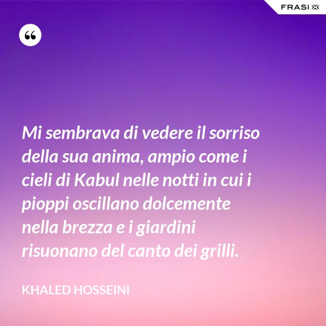 Mi sembrava di vedere il sorriso della sua anima, ampio come i cieli di Kabul nelle notti in cui i pioppi oscillano dolcemente nella brezza e i giardini risuonano del canto dei grilli. - Khaled Hosseini