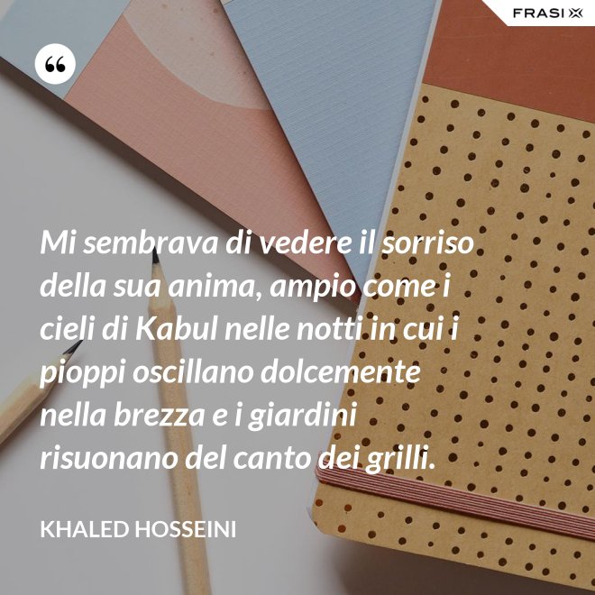 Mi sembrava di vedere il sorriso della sua anima, ampio come i cieli di Kabul nelle notti in cui i pioppi oscillano dolcemente nella brezza e i giardini risuonano del canto dei grilli. - Khaled Hosseini