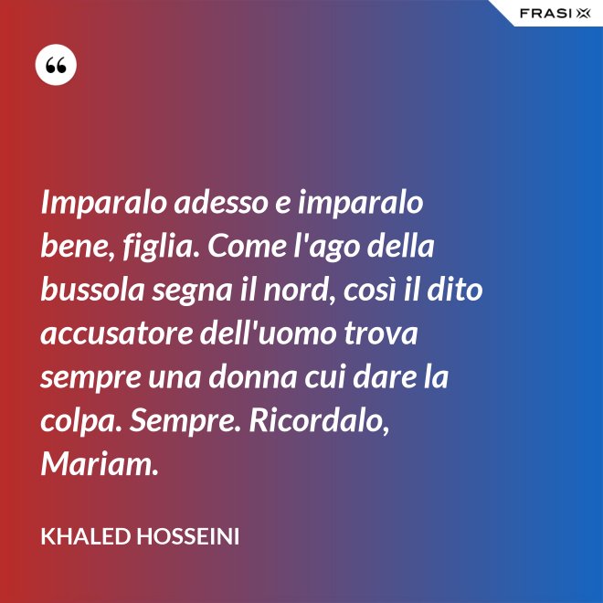 Imparalo adesso e imparalo bene, figlia. Come l'ago della bussola segna il nord, così il dito accusatore dell'uomo trova sempre una donna cui dare la colpa. Sempre. Ricordalo, Mariam. - Khaled Hosseini
