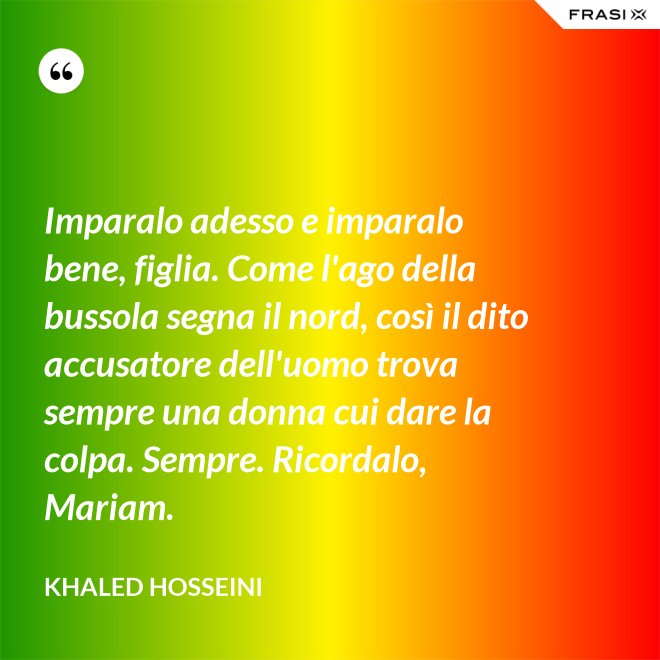 Imparalo adesso e imparalo bene, figlia. Come l'ago della bussola segna il nord, così il dito accusatore dell'uomo trova sempre una donna cui dare la colpa. Sempre. Ricordalo, Mariam. - Khaled Hosseini