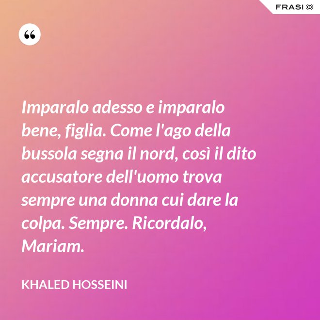 Imparalo adesso e imparalo bene, figlia. Come l'ago della bussola segna il nord, così il dito accusatore dell'uomo trova sempre una donna cui dare la colpa. Sempre. Ricordalo, Mariam. - Khaled Hosseini