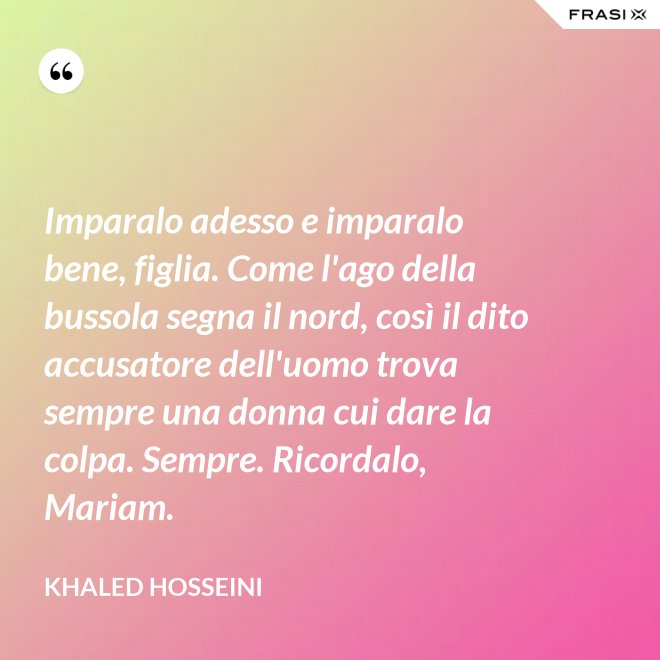 Imparalo adesso e imparalo bene, figlia. Come l'ago della bussola segna il nord, così il dito accusatore dell'uomo trova sempre una donna cui dare la colpa. Sempre. Ricordalo, Mariam. - Khaled Hosseini