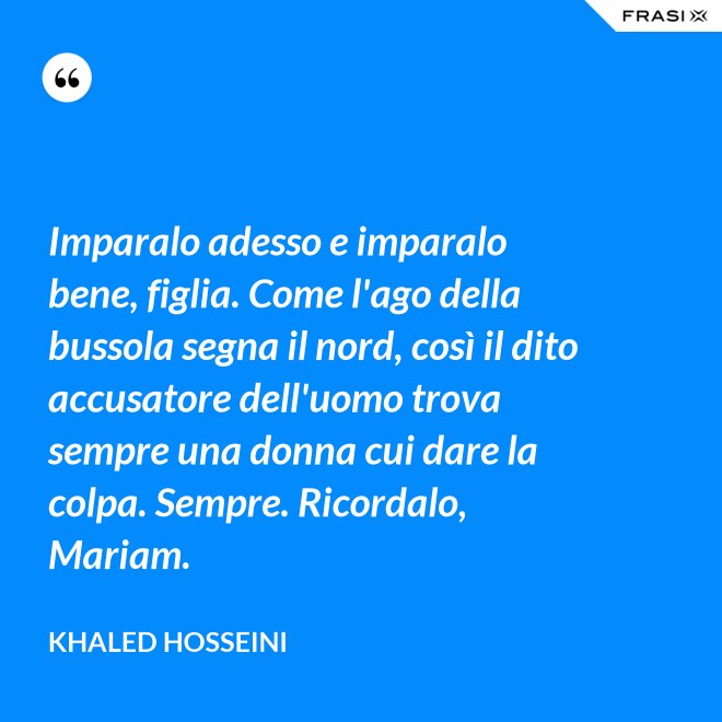 Imparalo adesso e imparalo bene, figlia. Come l'ago della bussola segna il nord, così il dito accusatore dell'uomo trova sempre una donna cui dare la colpa. Sempre. Ricordalo, Mariam. - Khaled Hosseini