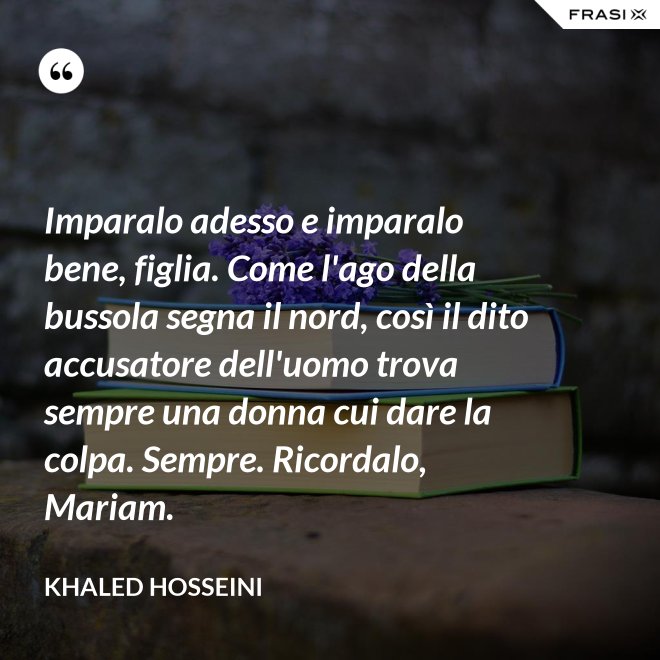 Imparalo adesso e imparalo bene, figlia. Come l'ago della bussola segna il nord, così il dito accusatore dell'uomo trova sempre una donna cui dare la colpa. Sempre. Ricordalo, Mariam. - Khaled Hosseini